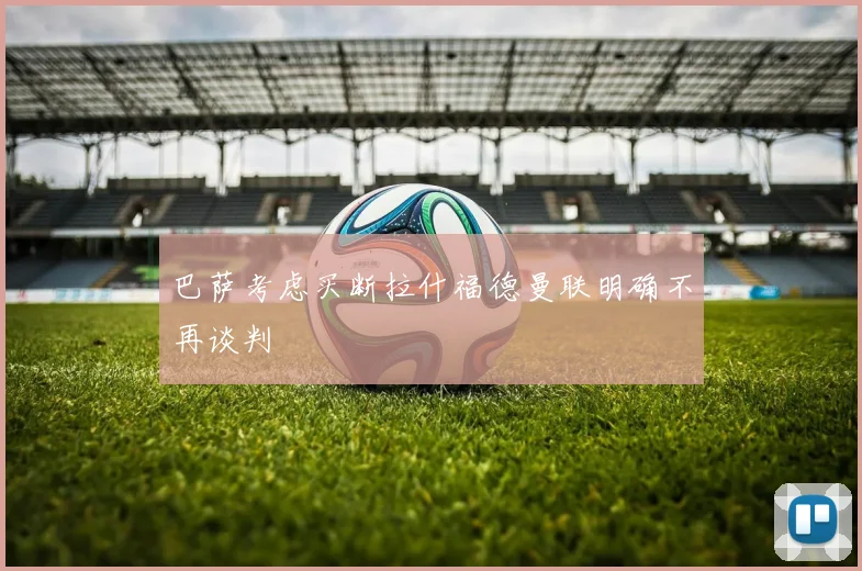 巴萨考虑买断拉什福德曼联明确不再谈判
