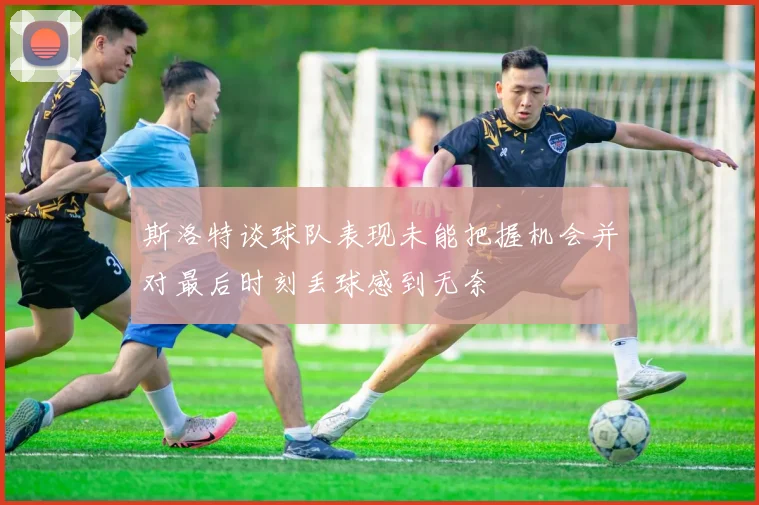 斯洛特谈球队表现未能把握机会并对最后时刻丢球感到无奈