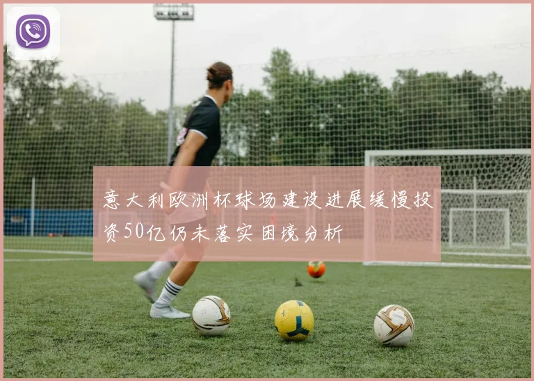 意大利欧洲杯球场建设进展缓慢投资50亿仍未落实困境分析