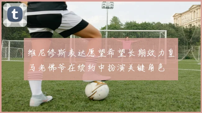 维尼修斯表达愿望希望长期效力皇马老佛爷在续约中扮演关键角色