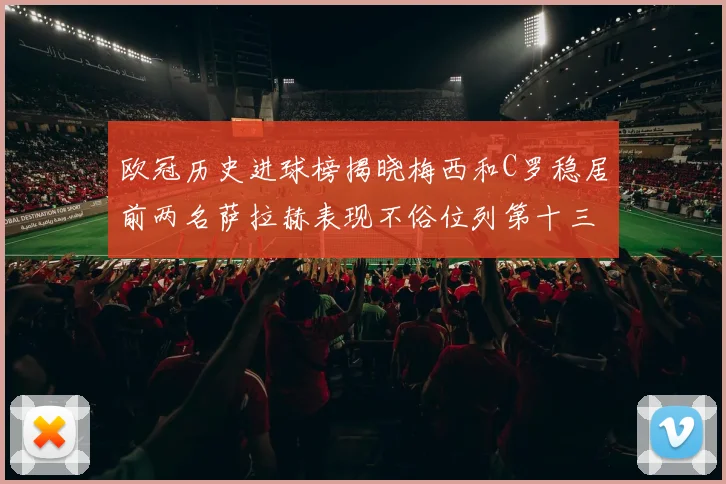 欧冠历史进球榜揭晓梅西和C罗稳居前两名萨拉赫表现不俗位列第十三