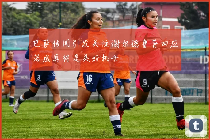 巴萨传闻引发关注谢尔德鲁普回应若成真将是美好机会