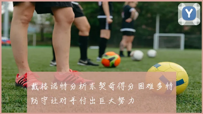 戴格诺特分析东契奇得分困难多特防守让对手付出巨大努力