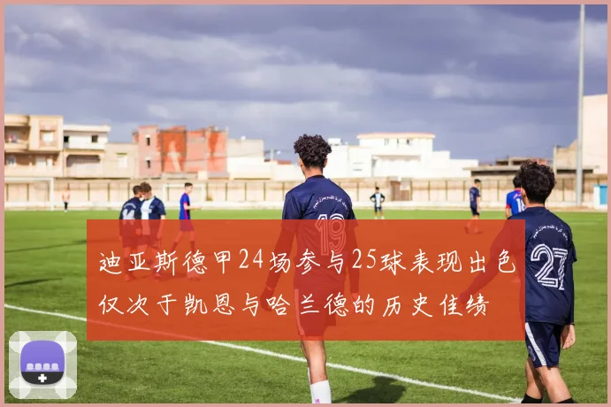 迪亚斯德甲24场参与25球表现出色仅次于凯恩与哈兰德的历史佳绩