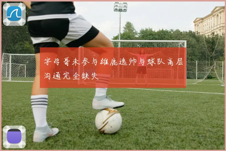 字母哥未参与雄鹿选帅与球队高层沟通完全缺失