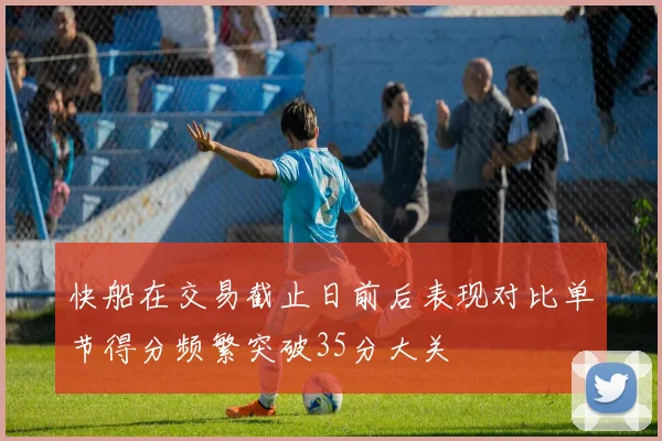 快船在交易截止日前后表现对比单节得分频繁突破35分大关