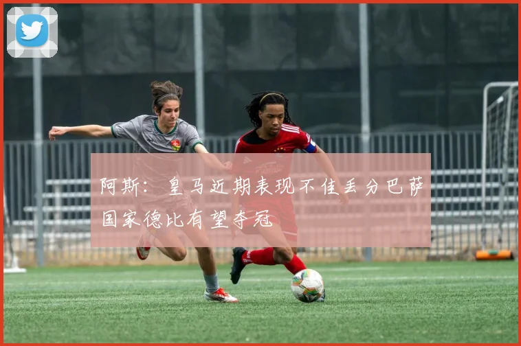 阿斯：皇马近期表现不佳丢分巴萨国家德比有望夺冠